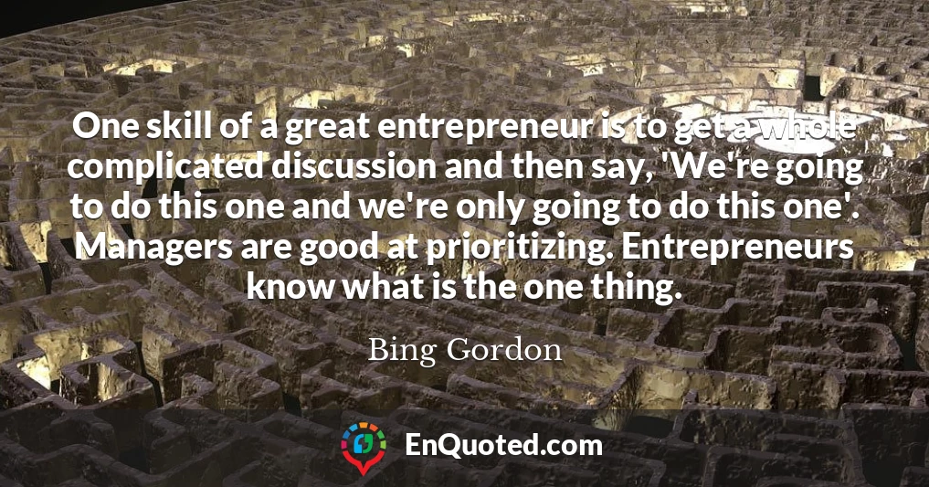 One skill of a great entrepreneur is to get a whole complicated discussion and then say, 'We're going to do this one and we're only going to do this one'. Managers are good at prioritizing. Entrepreneurs know what is the one thing.
