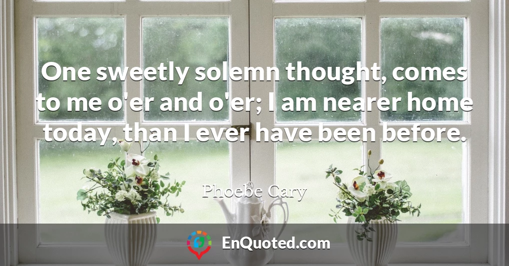 One sweetly solemn thought, comes to me o'er and o'er; I am nearer home today, than I ever have been before.