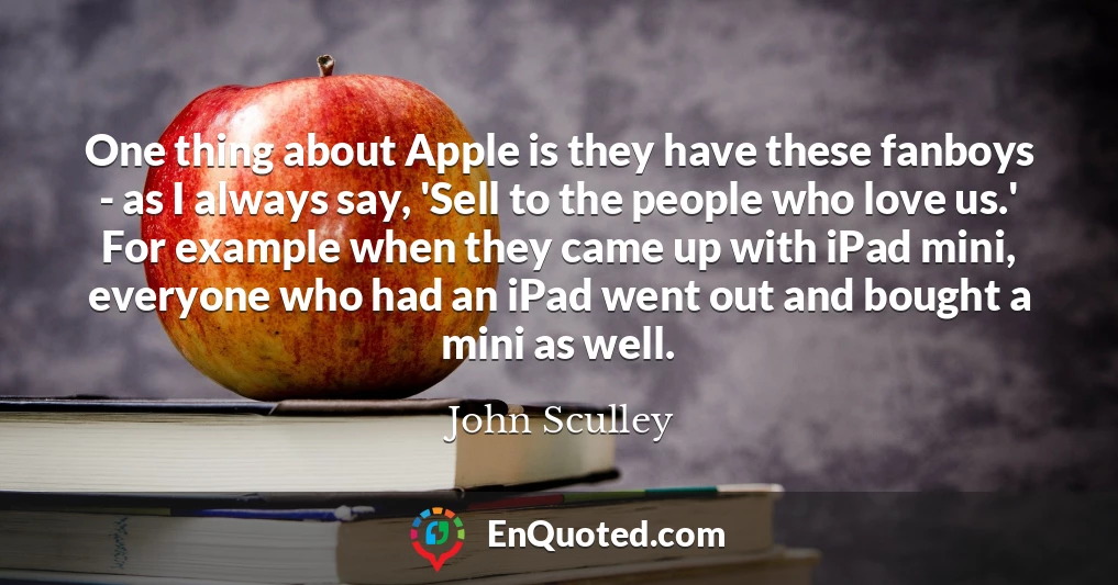 One thing about Apple is they have these fanboys - as I always say, 'Sell to the people who love us.' For example when they came up with iPad mini, everyone who had an iPad went out and bought a mini as well.