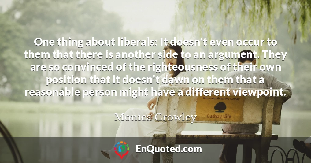 One thing about liberals: It doesn't even occur to them that there is another side to an argument. They are so convinced of the righteousness of their own position that it doesn't dawn on them that a reasonable person might have a different viewpoint.