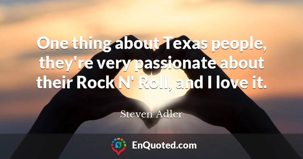 One thing about Texas people, they're very passionate about their Rock N' Roll, and I love it.