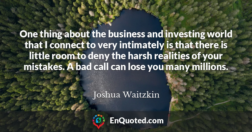One thing about the business and investing world that I connect to very intimately is that there is little room to deny the harsh realities of your mistakes. A bad call can lose you many millions.