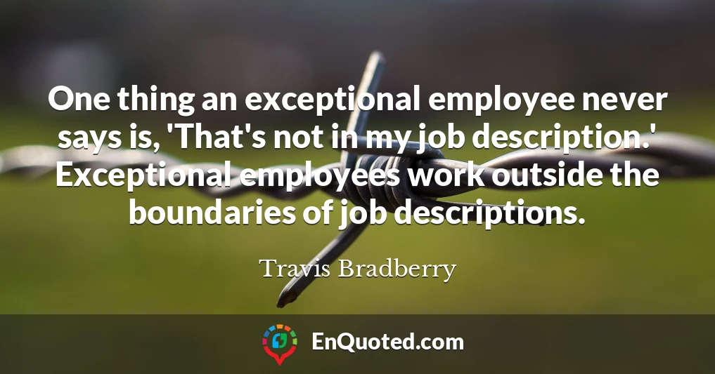 One thing an exceptional employee never says is, 'That's not in my job description.' Exceptional employees work outside the boundaries of job descriptions.