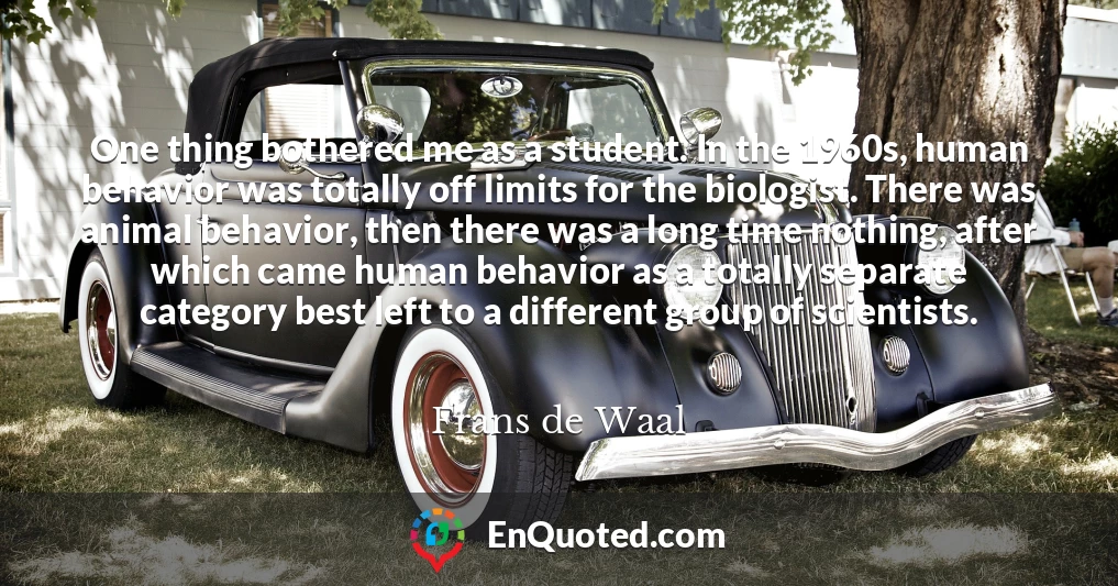 One thing bothered me as a student. In the 1960s, human behavior was totally off limits for the biologist. There was animal behavior, then there was a long time nothing, after which came human behavior as a totally separate category best left to a different group of scientists.