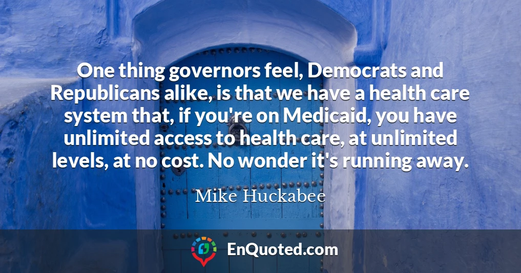 One thing governors feel, Democrats and Republicans alike, is that we have a health care system that, if you're on Medicaid, you have unlimited access to health care, at unlimited levels, at no cost. No wonder it's running away.