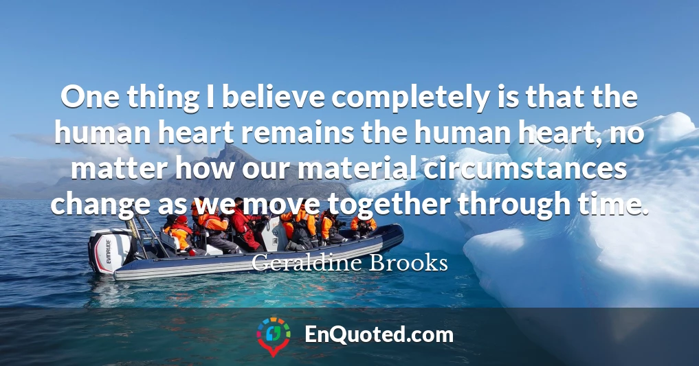 One thing I believe completely is that the human heart remains the human heart, no matter how our material circumstances change as we move together through time.