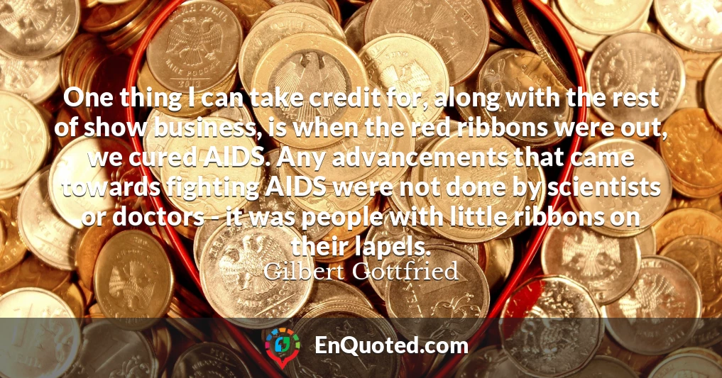 One thing I can take credit for, along with the rest of show business, is when the red ribbons were out, we cured AIDS. Any advancements that came towards fighting AIDS were not done by scientists or doctors - it was people with little ribbons on their lapels.