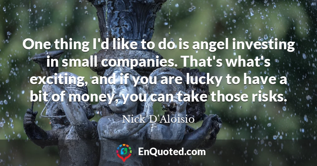 One thing I'd like to do is angel investing in small companies. That's what's exciting, and if you are lucky to have a bit of money, you can take those risks.