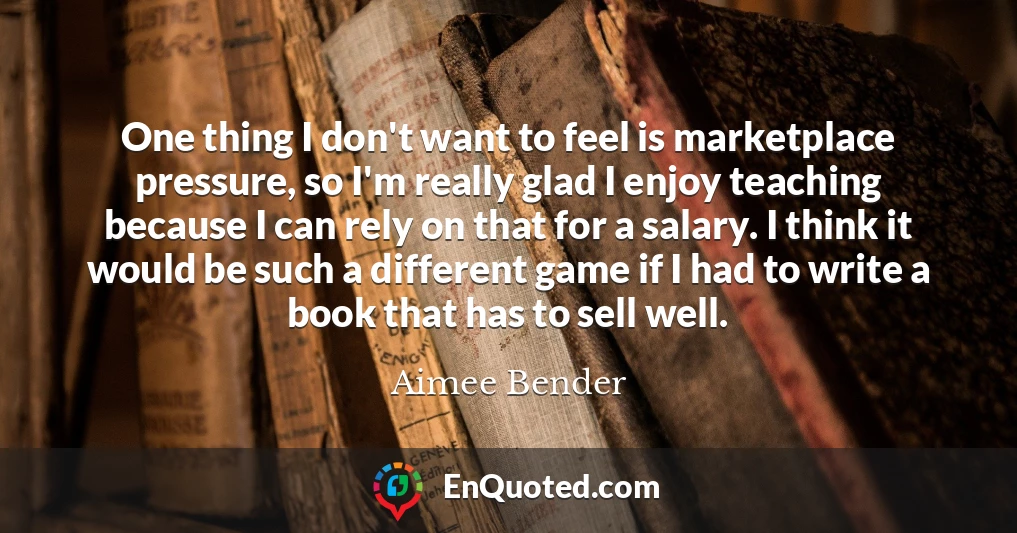 One thing I don't want to feel is marketplace pressure, so I'm really glad I enjoy teaching because I can rely on that for a salary. I think it would be such a different game if I had to write a book that has to sell well.