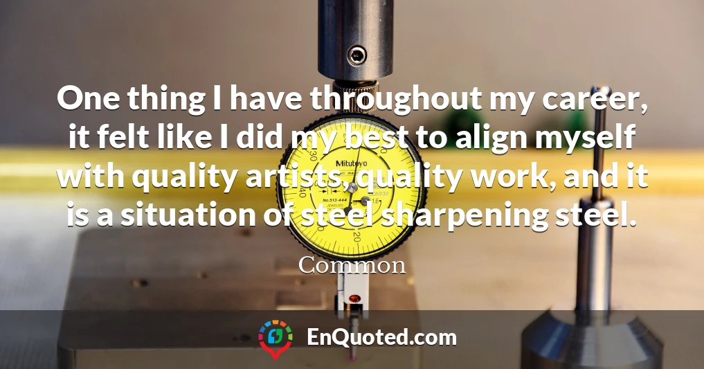 One thing I have throughout my career, it felt like I did my best to align myself with quality artists, quality work, and it is a situation of steel sharpening steel.