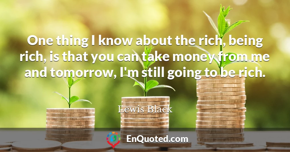 One thing I know about the rich, being rich, is that you can take money from me and tomorrow, I'm still going to be rich.