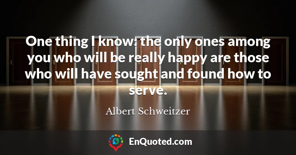 One thing I know: the only ones among you who will be really happy are those who will have sought and found how to serve.