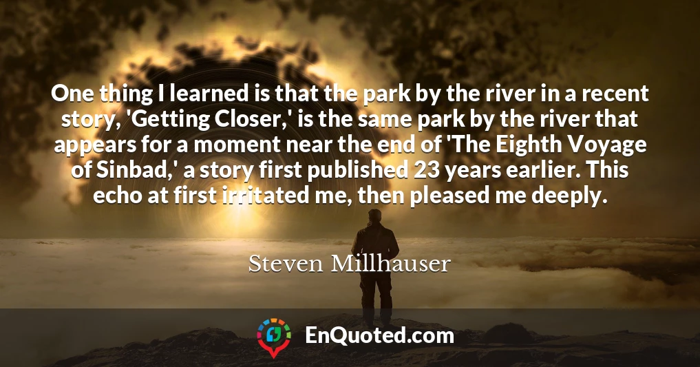 One thing I learned is that the park by the river in a recent story, 'Getting Closer,' is the same park by the river that appears for a moment near the end of 'The Eighth Voyage of Sinbad,' a story first published 23 years earlier. This echo at first irritated me, then pleased me deeply.