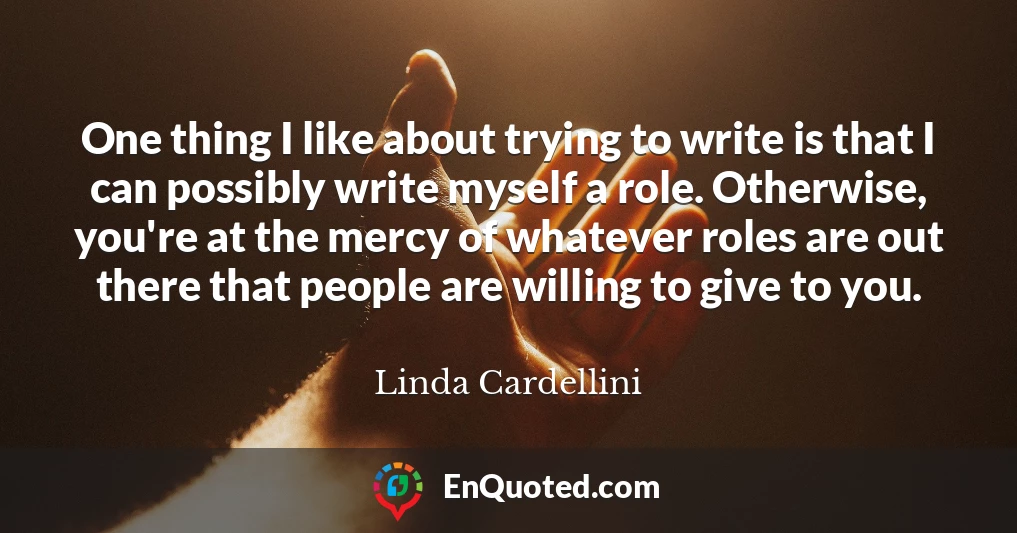 One thing I like about trying to write is that I can possibly write myself a role. Otherwise, you're at the mercy of whatever roles are out there that people are willing to give to you.