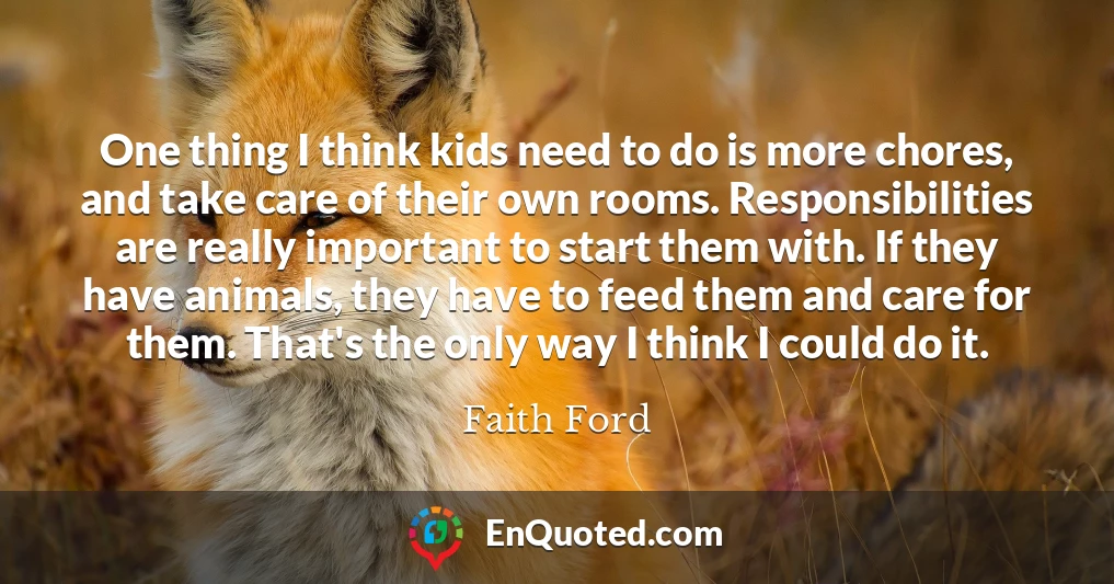 One thing I think kids need to do is more chores, and take care of their own rooms. Responsibilities are really important to start them with. If they have animals, they have to feed them and care for them. That's the only way I think I could do it.