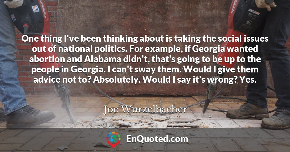 One thing I've been thinking about is taking the social issues out of national politics. For example, if Georgia wanted abortion and Alabama didn't, that's going to be up to the people in Georgia. I can't sway them. Would I give them advice not to? Absolutely. Would I say it's wrong? Yes.