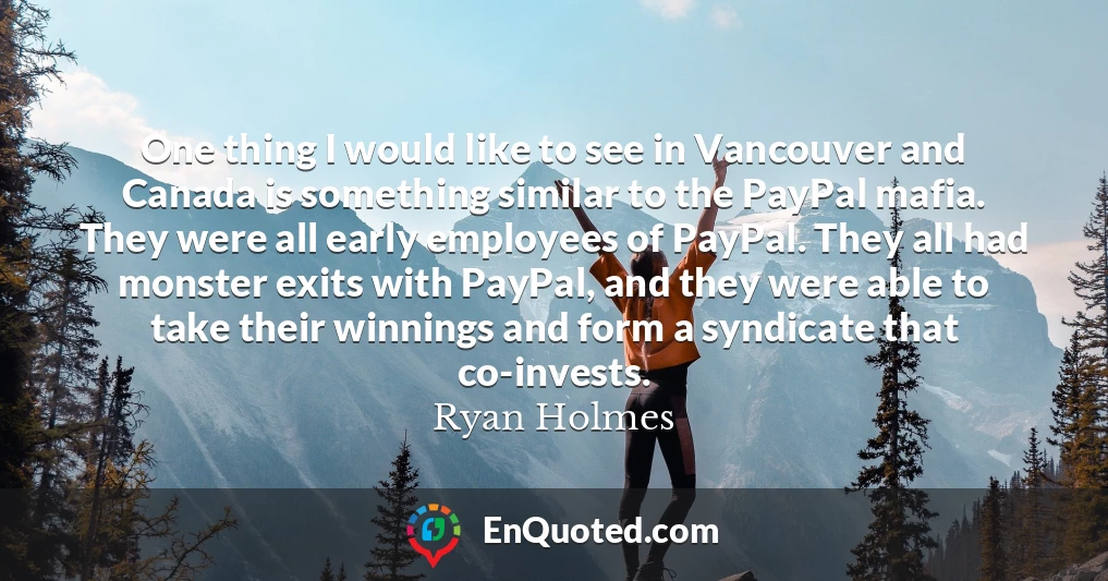 One thing I would like to see in Vancouver and Canada is something similar to the PayPal mafia. They were all early employees of PayPal. They all had monster exits with PayPal, and they were able to take their winnings and form a syndicate that co-invests.