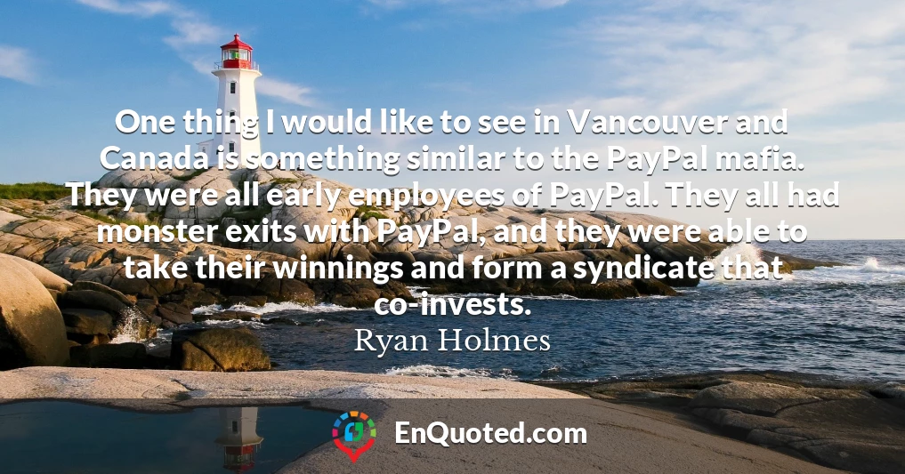 One thing I would like to see in Vancouver and Canada is something similar to the PayPal mafia. They were all early employees of PayPal. They all had monster exits with PayPal, and they were able to take their winnings and form a syndicate that co-invests.