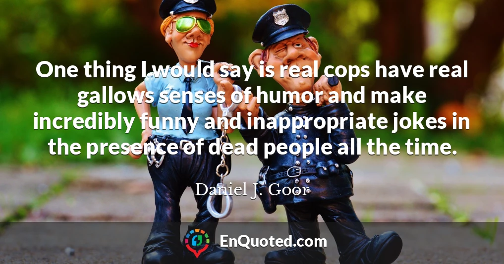 One thing I would say is real cops have real gallows senses of humor and make incredibly funny and inappropriate jokes in the presence of dead people all the time.