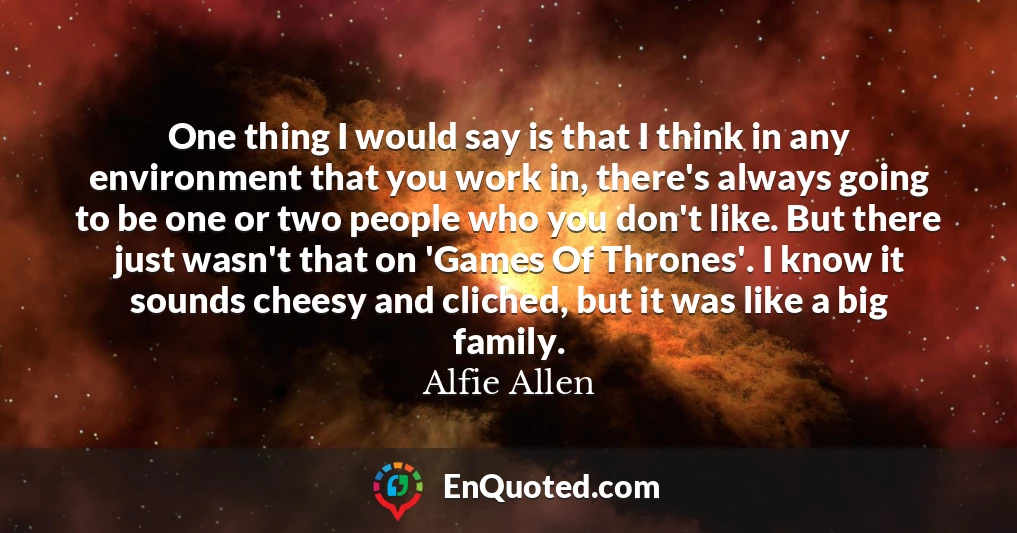 One thing I would say is that I think in any environment that you work in, there's always going to be one or two people who you don't like. But there just wasn't that on 'Games Of Thrones'. I know it sounds cheesy and cliched, but it was like a big family.