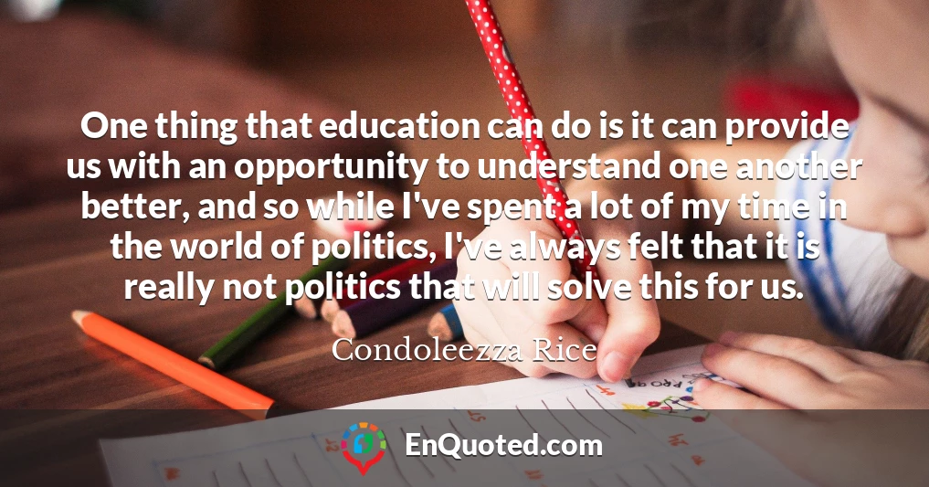 One thing that education can do is it can provide us with an opportunity to understand one another better, and so while I've spent a lot of my time in the world of politics, I've always felt that it is really not politics that will solve this for us.