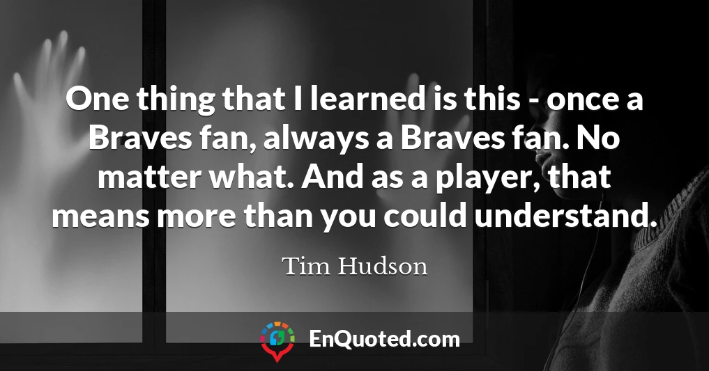 One thing that I learned is this - once a Braves fan, always a Braves fan. No matter what. And as a player, that means more than you could understand.
