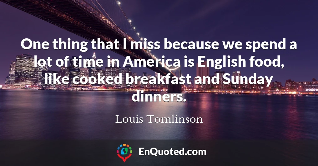 One thing that I miss because we spend a lot of time in America is English food, like cooked breakfast and Sunday dinners.
