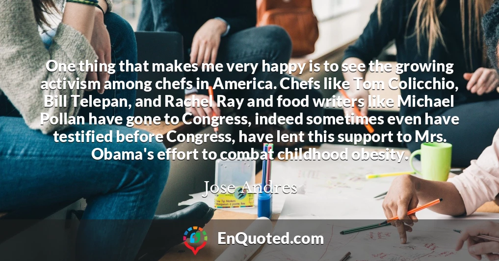 One thing that makes me very happy is to see the growing activism among chefs in America. Chefs like Tom Colicchio, Bill Telepan, and Rachel Ray and food writers like Michael Pollan have gone to Congress, indeed sometimes even have testified before Congress, have lent this support to Mrs. Obama's effort to combat childhood obesity.