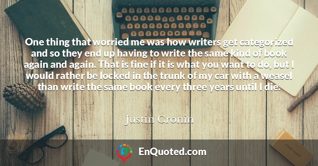 One thing that worried me was how writers get categorized and so they end up having to write the same kind of book again and again. That is fine if it is what you want to do, but I would rather be locked in the trunk of my car with a weasel than write the same book every three years until I die.