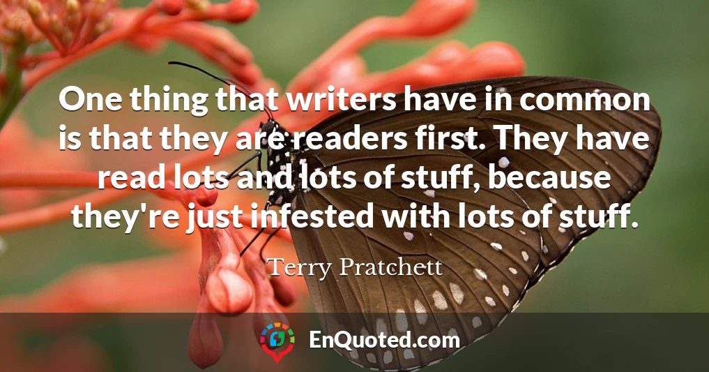 One thing that writers have in common is that they are readers first. They have read lots and lots of stuff, because they're just infested with lots of stuff.