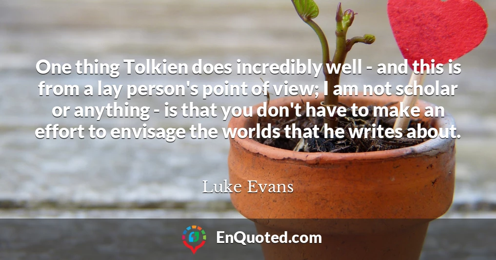 One thing Tolkien does incredibly well - and this is from a lay person's point of view; I am not scholar or anything - is that you don't have to make an effort to envisage the worlds that he writes about.