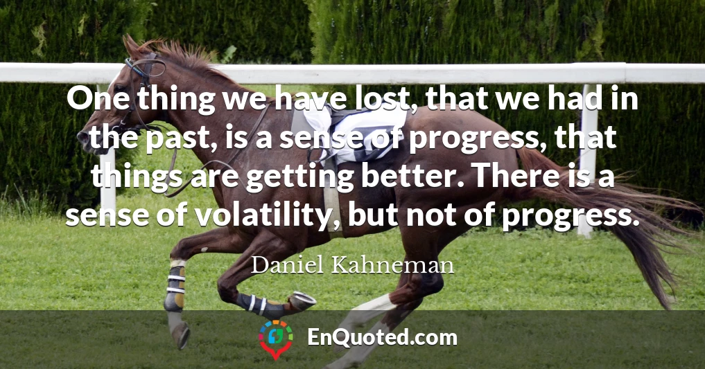 One thing we have lost, that we had in the past, is a sense of progress, that things are getting better. There is a sense of volatility, but not of progress.