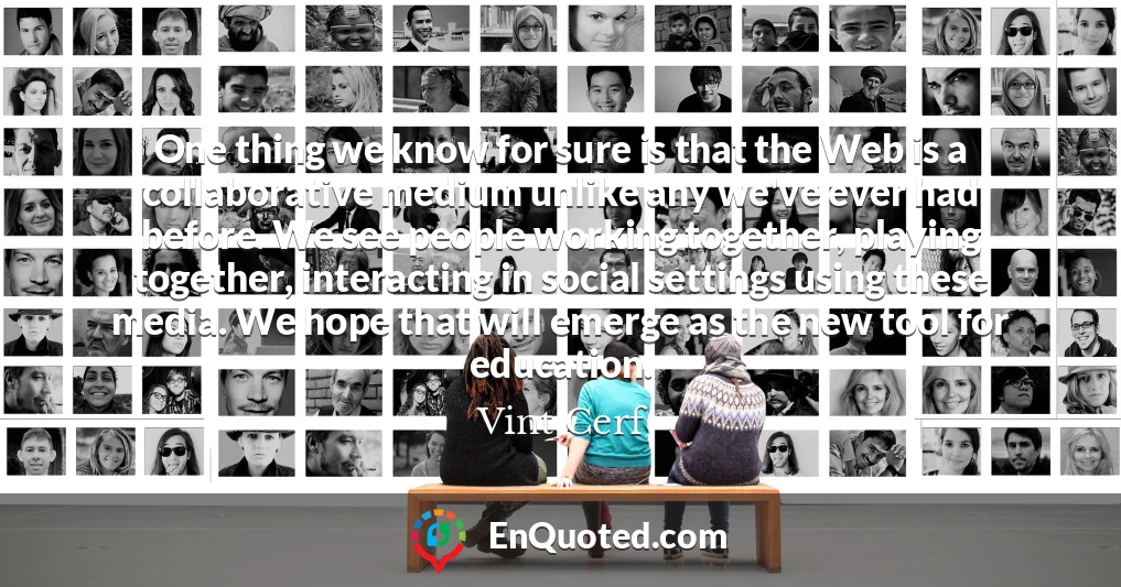 One thing we know for sure is that the Web is a collaborative medium unlike any we've ever had before. We see people working together, playing together, interacting in social settings using these media. We hope that will emerge as the new tool for education.