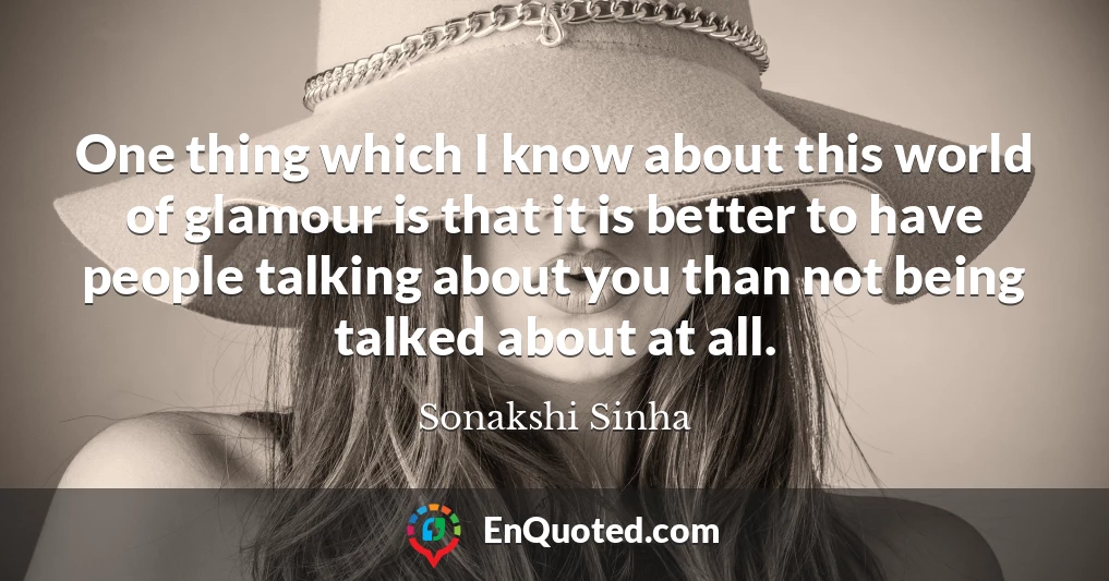 One thing which I know about this world of glamour is that it is better to have people talking about you than not being talked about at all.