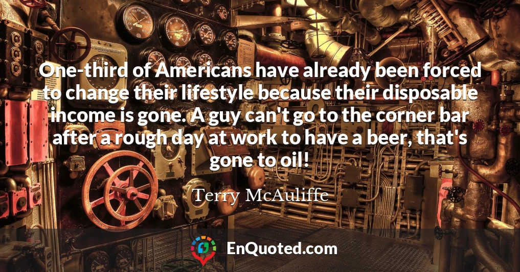 One-third of Americans have already been forced to change their lifestyle because their disposable income is gone. A guy can't go to the corner bar after a rough day at work to have a beer, that's gone to oil!
