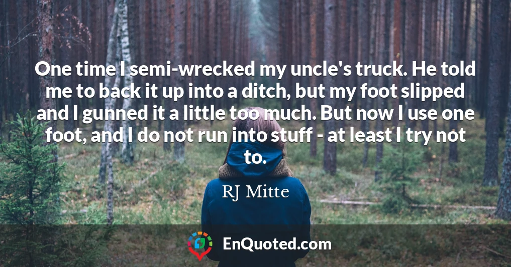 One time I semi-wrecked my uncle's truck. He told me to back it up into a ditch, but my foot slipped and I gunned it a little too much. But now I use one foot, and I do not run into stuff - at least I try not to.