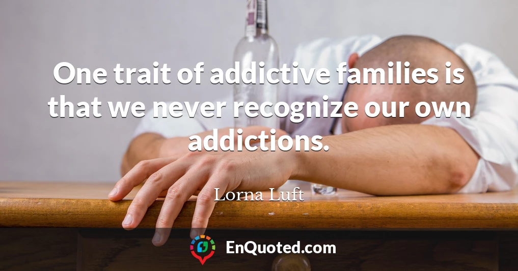 One trait of addictive families is that we never recognize our own addictions.