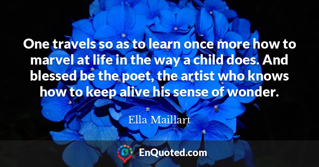 One travels so as to learn once more how to marvel at life in the way a child does. And blessed be the poet, the artist who knows how to keep alive his sense of wonder.