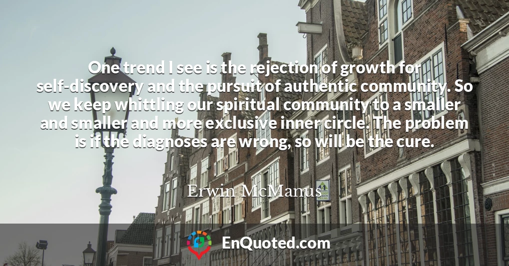 One trend I see is the rejection of growth for self-discovery and the pursuit of authentic community. So we keep whittling our spiritual community to a smaller and smaller and more exclusive inner circle. The problem is if the diagnoses are wrong, so will be the cure.