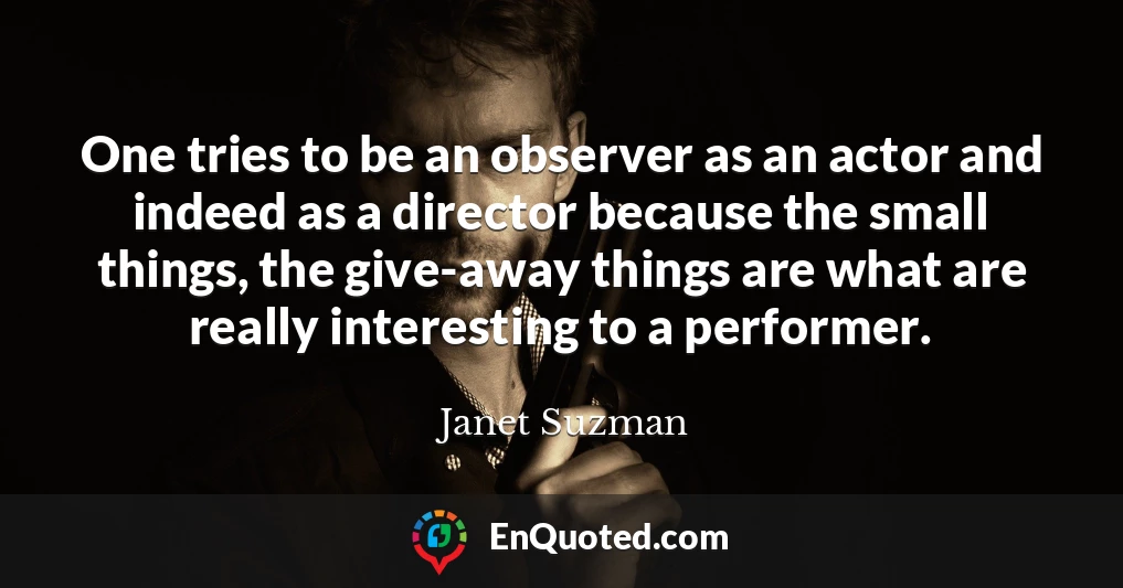 One tries to be an observer as an actor and indeed as a director because the small things, the give-away things are what are really interesting to a performer.