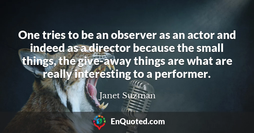 One tries to be an observer as an actor and indeed as a director because the small things, the give-away things are what are really interesting to a performer.