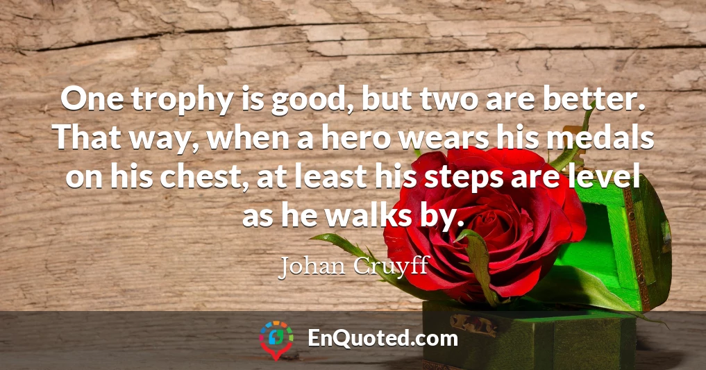 One trophy is good, but two are better. That way, when a hero wears his medals on his chest, at least his steps are level as he walks by.