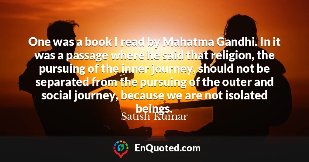 One was a book I read by Mahatma Gandhi. In it was a passage where he said that religion, the pursuing of the inner journey, should not be separated from the pursuing of the outer and social journey, because we are not isolated beings.