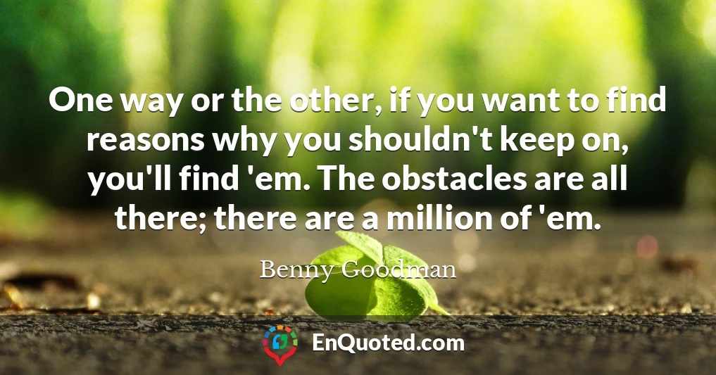 One way or the other, if you want to find reasons why you shouldn't keep on, you'll find 'em. The obstacles are all there; there are a million of 'em.
