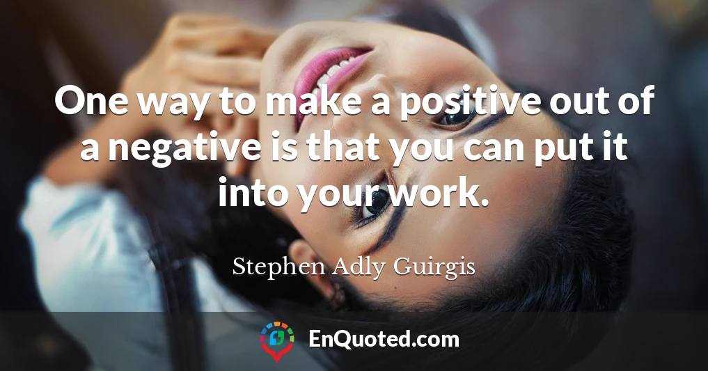 One way to make a positive out of a negative is that you can put it into your work.