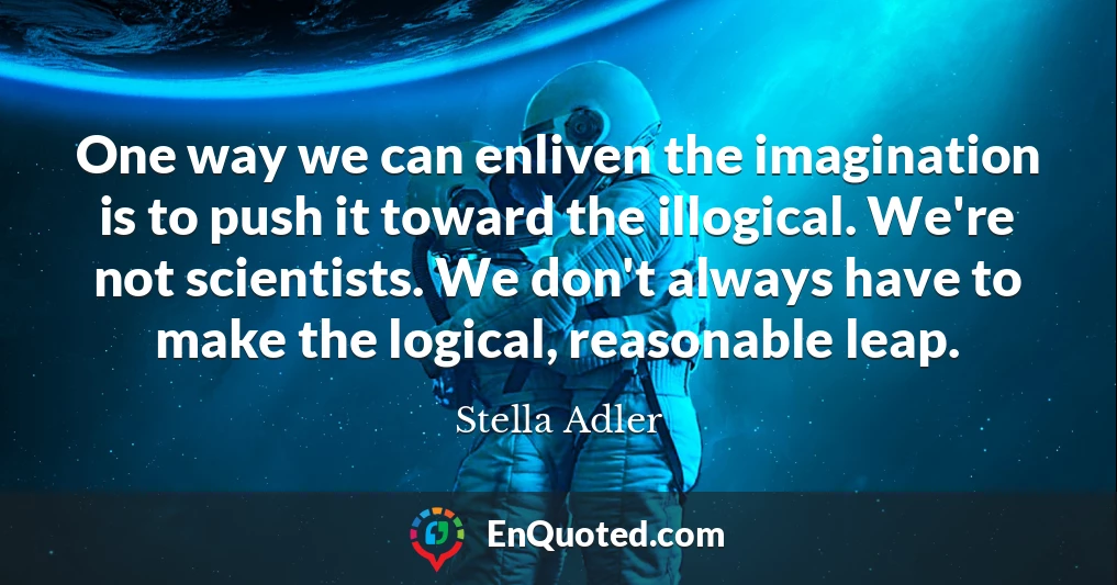 One way we can enliven the imagination is to push it toward the illogical. We're not scientists. We don't always have to make the logical, reasonable leap.