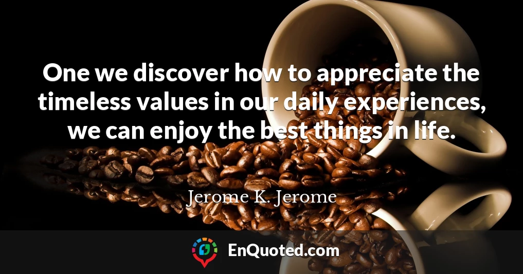 One we discover how to appreciate the timeless values in our daily experiences, we can enjoy the best things in life.