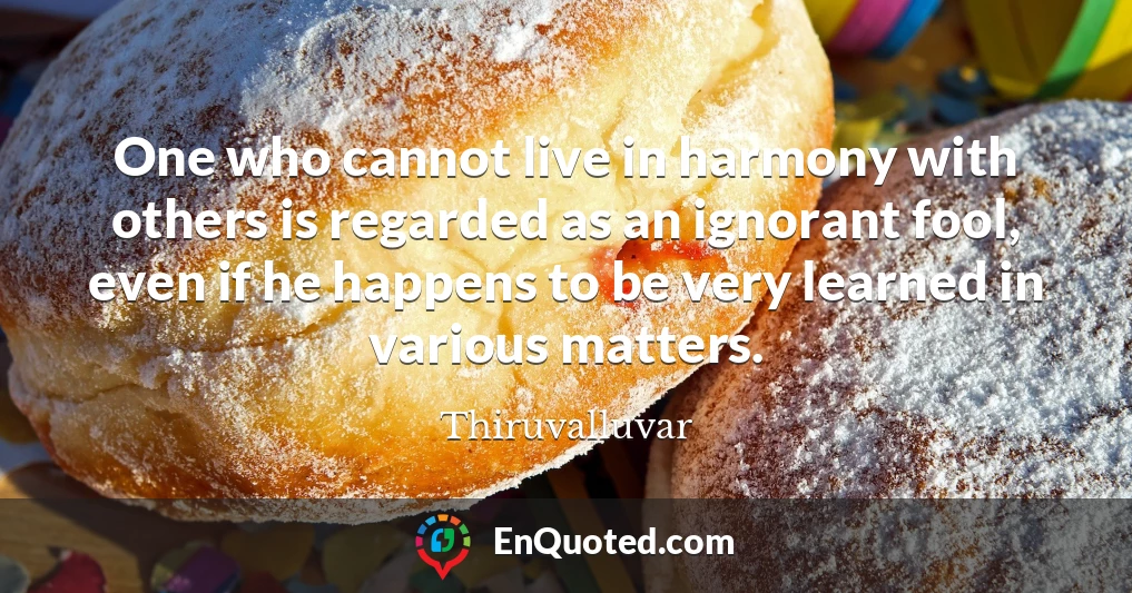 One who cannot live in harmony with others is regarded as an ignorant fool, even if he happens to be very learned in various matters.