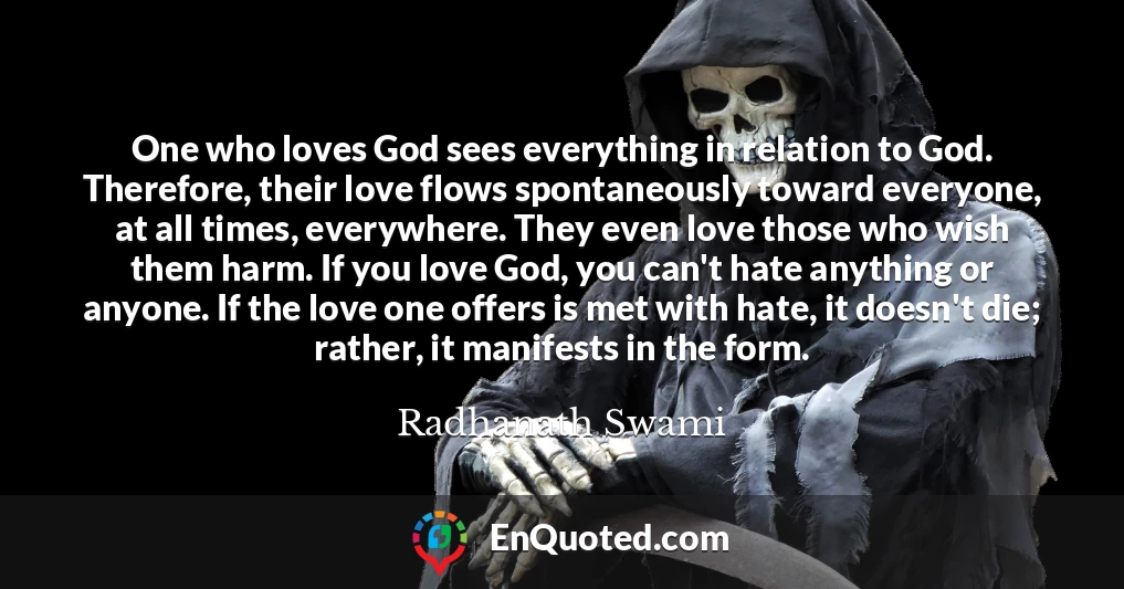 One who loves God sees everything in relation to God. Therefore, their love flows spontaneously toward everyone, at all times, everywhere. They even love those who wish them harm. If you love God, you can't hate anything or anyone. If the love one offers is met with hate, it doesn't die; rather, it manifests in the form.