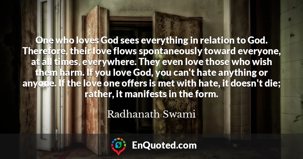 One who loves God sees everything in relation to God. Therefore, their love flows spontaneously toward everyone, at all times, everywhere. They even love those who wish them harm. If you love God, you can't hate anything or anyone. If the love one offers is met with hate, it doesn't die; rather, it manifests in the form.